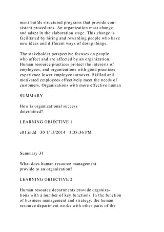 ment builds structured programs that provide con-
sistent procedures. An organization must change
and adapt in the elaboration stage. This change is
facilitated by hiring and rewarding people who have
new ideas and different ways of doing things.
The stakeholder perspective focuses on people
who affect and are affected by an organization.
Human resource practices protect the interests of
employees, and organizations with good practices
experience lower employee turnover. Skilled and
motivated employees effectively meet the needs of
customers. Organizations with more effective human
SUMMARY
How is organizational success
determined?
LEARNING OBJECTIVE 1
c01.indd 30 1/15/2014 3:38:36 PM
Summary 31
What does human resource management
provide to an organization?
LEARNING OBJECTIVE 2
Human resource departments provide organiza-
tions with a number of key functions. In the function
of business management and strategy, the human
resource department works with other parts of the
 