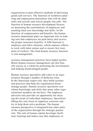 organization to plan effective methods of delivering
goods and services. The function of workforce plan-
ning and employment determines who will do what
tasks and recruits and selects people into jobs. The
function of human resource development focuses
on measuring the contributions of employees and
teaching them new knowledge and skills. In the
function of compensation and benefits, the human
resource department plays an important role in mak-
ing sure that employees are paid fairly and receive
the proper insurance benefits. A fifth function is
employee and labor relations, which captures efforts
to work with labor unions and to ensure fair treat-
ment of workers. The final human resource function
is risk management.
resource management practices have higher profits.
Better human resource management can also ben-
efit society as a whole by protecting the environment
and helping disadvantaged people.
Human resource specialists add value to an orga-
nization through a number of different roles.
In the functional expert role, they build systems
and practices that help the organization better
manage people. Human resource specialists con-
tribute knowledge and skills that many other orga-
nizational members do not have. The employee
advocate role provides an opportunity for meet-
ing the needs of individual employees. Specialists
filling this role listen to employee concerns and
try to help them solve problems. The human
resource perspective is integrated into other parts
of the organization through the strategic partner
role. The role of human capital developer facili-
tates learning and makes sure that employees in
 