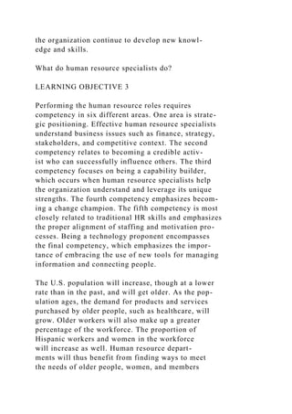 the organization continue to develop new knowl-
edge and skills.
What do human resource specialists do?
LEARNING OBJECTIVE 3
Performing the human resource roles requires
competency in six different areas. One area is strate-
gic positioning. Effective human resource specialists
understand business issues such as finance, strategy,
stakeholders, and competitive context. The second
competency relates to becoming a credible activ-
ist who can successfully influence others. The third
competency focuses on being a capability builder,
which occurs when human resource specialists help
the organization understand and leverage its unique
strengths. The fourth competency emphasizes becom-
ing a change champion. The fifth competency is most
closely related to traditional HR skills and emphasizes
the proper alignment of staffing and motivation pro-
cesses. Being a technology proponent encompasses
the final competency, which emphasizes the impor-
tance of embracing the use of new tools for managing
information and connecting people.
The U.S. population will increase, though at a lower
rate than in the past, and will get older. As the pop-
ulation ages, the demand for products and services
purchased by older people, such as healthcare, will
grow. Older workers will also make up a greater
percentage of the workforce. The proportion of
Hispanic workers and women in the workforce
will increase as well. Human resource depart-
ments will thus benefit from finding ways to meet
the needs of older people, women, and members
 