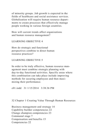 of minority groups. Job growth is expected in the
fields of healthcare and social assistance services.
Globalization will require human resource depart-
ments to create processes that effectively manage
people working in various foreign countries.
How will current trends affect organizations
and human resource management?
LEARNING OBJECTIVE 4
How do strategic and functional
perspectives combine to direct human
resource practices?
LEARNING OBJECTIVE 5
In order to be truly effective, human resource man-
agement must combine strategic planning with
day-to-day functional activities. Specific areas where
this combination can take place include improving
methods for securing employees and then maxi-
mizing their performance.
c01.indd 31 1/15/2014 3:38:36 PM
32 Chapter 1 Creating Value Through Human Resources
Business management and strategy 14
Capability builder competencies 22
Change champion competencies 23
Communal stage 7
Compensation and benefits 15
Competencies 22
 