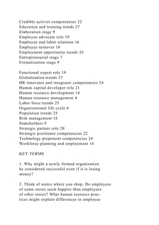 Credible activist competencies 22
Education and training trends 27
Elaboration stage 9
Employee advocate role 19
Employee and labor relations 16
Employee turnover 10
Employment opportunity trends 26
Entrepreneurial stage 7
Formalization stage 9
Functional expert role 19
Globalization trends 27
HR innovator and integrator competencies 24
Human capital developer role 21
Human resource development 14
Human resource management 4
Labor force trends 25
Organizational life cycle 6
Population trends 25
Risk management 16
Stakeholders 9
Strategic partner role 20
Strategic positioner competencies 22
Technology proponent competencies 24
Workforce planning and employment 14
KEY TERMS
1. Why might a newly formed organization
be considered successful even if it is losing
money?
2. Think of stores where you shop. Do employees
of some stores seem happier than employees
of other stores? What human resource prac-
tices might explain differences in employee
 