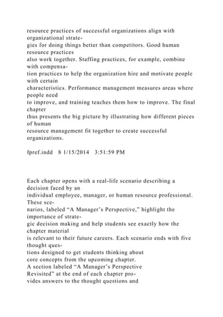 resource practices of successful organizations align with
organizational strate-
gies for doing things better than competitors. Good human
resource practices
also work together. Staffing practices, for example, combine
with compensa-
tion practices to help the organization hire and motivate people
with certain
characteristics. Performance management measures areas where
people need
to improve, and training teaches them how to improve. The final
chapter
thus presents the big picture by illustrating how different pieces
of human
resource management fit together to create successful
organizations.
fpref.indd 8 1/15/2014 3:51:59 PM
Each chapter opens with a real-life scenario describing a
decision faced by an
individual employee, manager, or human resource professional.
These sce-
narios, labeled “A Manager’s Perspective,” highlight the
importance of strate-
gic decision making and help students see exactly how the
chapter material
is relevant to their future careers. Each scenario ends with five
thought ques-
tions designed to get students thinking about
core concepts from the upcoming chapter.
A section labeled “A Manager’s Perspective
Revisited” at the end of each chapter pro-
vides answers to the thought questions and
 