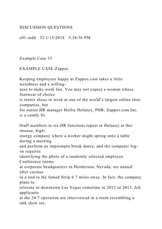 DISCUSSION QUESTIONS
c01.indd 32 1/15/2014 3:38:36 PM
Example Case 33
EXAMPLE CASE Zappos
Keeping employees happy at Zappos.com takes a little
weirdness and a willing-
ness to make work fun. You may not expect a woman whose
footwear of choice
is tennis shoes to work at one of the world’s largest online shoe
companies, but
for senior HR manager Hollie Delaney, PHR, Zappos.com Inc.
is a comfy fit.
Staff members in six HR functions report to Delaney at this
intense, high-
energy company where a worker might spring onto a table
during a meeting
and perform an impromptu break dance, and the computer log-
on requires
identifying the photo of a randomly selected employee.
Conference rooms
at corporate headquarters in Henderson, Nevada, are named
after casinos
in a nod to the famed Strip 6.7 miles away. In fact, the company
plans to
relocate to downtown Las Vegas sometime in 2012 or 2013. Job
applicants
at the 24/7 operation are interviewed in a room resembling a
talk show set,
 