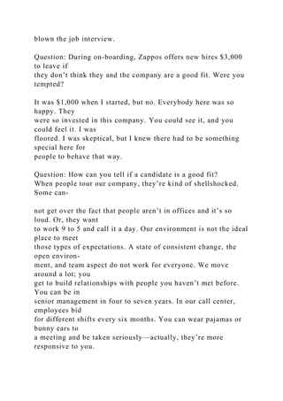 blown the job interview.
Question: During on-boarding, Zappos offers new hires $3,000
to leave if
they don’t think they and the company are a good fit. Were you
tempted?
It was $1,000 when I started, but no. Everybody here was so
happy. They
were so invested in this company. You could see it, and you
could feel it. I was
floored. I was skeptical, but I knew there had to be something
special here for
people to behave that way.
Question: How can you tell if a candidate is a good fit?
When people tour our company, they’re kind of shellshocked.
Some can-
not get over the fact that people aren’t in offices and it’s so
loud. Or, they want
to work 9 to 5 and call it a day. Our environment is not the ideal
place to meet
those types of expectations. A state of consistent change, the
open environ-
ment, and team aspect do not work for everyone. We move
around a lot; you
get to build relationships with people you haven’t met before.
You can be in
senior management in four to seven years. In our call center,
employees bid
for different shifts every six months. You can wear pajamas or
bunny ears to
a meeting and be taken seriously—actually, they’re more
responsive to you.
 