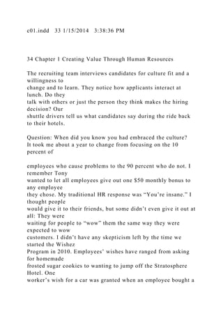 c01.indd 33 1/15/2014 3:38:36 PM
34 Chapter 1 Creating Value Through Human Resources
The recruiting team interviews candidates for culture fit and a
willingness to
change and to learn. They notice how applicants interact at
lunch. Do they
talk with others or just the person they think makes the hiring
decision? Our
shuttle drivers tell us what candidates say during the ride back
to their hotels.
Question: When did you know you had embraced the culture?
It took me about a year to change from focusing on the 10
percent of
employees who cause problems to the 90 percent who do not. I
remember Tony
wanted to let all employees give out one $50 monthly bonus to
any employee
they chose. My traditional HR response was “You’re insane.” I
thought people
would give it to their friends, but some didn’t even give it out at
all: They were
waiting for people to “wow” them the same way they were
expected to wow
customers. I didn’t have any skepticism left by the time we
started the Wishez
Program in 2010. Employees’ wishes have ranged from asking
for homemade
frosted sugar cookies to wanting to jump off the Stratosphere
Hotel. One
worker’s wish for a car was granted when an employee bought a
 