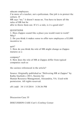 educate employees.
I’m more of a teacher, not a policeman. Our job is to protect the
culture. If
HR says “no,” it doesn’t mean no. You have to know all the
rules of HR but be
able to throw them out. If it’s a rule, is it a good rule?
QUESTIONS
1. Does Zappos sound like a place you would want to work?
Why?
2. Do you think it makes sense to offer new employees a $3,000
incentive to
quit?
3. How do you think the role of HR might change as Zappos
matures as a
company?
4. How does the role of HR at Zappos differ from typical
companies such as
the casinos referenced in the article?
Source: Originally published as “Delivering HR at Zappos” by
Kathy Guchiek c 2011, Society for
Human Resource Management, Alexandria, VA. Used with
permission. All rights reserved.
c01.indd 34 1/15/2014 3:38:36 PM
Discussion Case 35
DISCUSSION CASE Curt’s Cowboy Corner
 