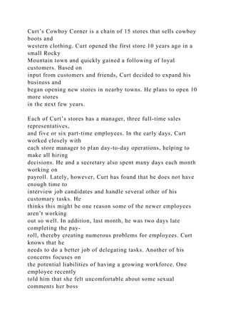 Curt’s Cowboy Corner is a chain of 15 stores that sells cowboy
boots and
western clothing. Curt opened the first store 10 years ago in a
small Rocky
Mountain town and quickly gained a following of loyal
customers. Based on
input from customers and friends, Curt decided to expand his
business and
began opening new stores in nearby towns. He plans to open 10
more stores
in the next few years.
Each of Curt’s stores has a manager, three full-time sales
representatives,
and five or six part-time employees. In the early days, Curt
worked closely with
each store manager to plan day-to-day operations, helping to
make all hiring
decisions. He and a secretary also spent many days each month
working on
payroll. Lately, however, Curt has found that he does not have
enough time to
interview job candidates and handle several other of his
customary tasks. He
thinks this might be one reason some of the newer employees
aren’t working
out so well. In addition, last month, he was two days late
completing the pay-
roll, thereby creating numerous problems for employees. Curt
knows that he
needs to do a better job of delegating tasks. Another of his
concerns focuses on
the potential liabilities of having a growing workforce. One
employee recently
told him that she felt uncomfortable about some sexual
comments her boss
 
