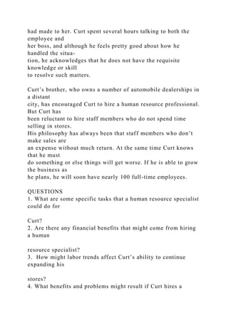 had made to her. Curt spent several hours talking to both the
employee and
her boss, and although he feels pretty good about how he
handled the situa-
tion, he acknowledges that he does not have the requisite
knowledge or skill
to resolve such matters.
Curt’s brother, who owns a number of automobile dealerships in
a distant
city, has encouraged Curt to hire a human resource professional.
But Curt has
been reluctant to hire staff members who do not spend time
selling in stores.
His philosophy has always been that staff members who don’t
make sales are
an expense without much return. At the same time Curt knows
that he must
do something or else things will get worse. If he is able to grow
the business as
he plans, he will soon have nearly 100 full-time employees.
QUESTIONS
1. What are some specific tasks that a human resource specialist
could do for
Curt?
2. Are there any financial benefits that might come from hiring
a human
resource specialist?
3. How might labor trends affect Curt’s ability to continue
expanding his
stores?
4. What benefits and problems might result if Curt hires a
 