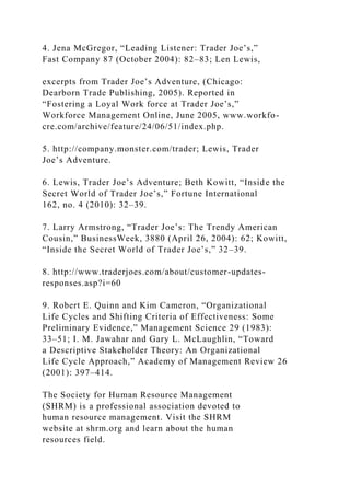 4. Jena McGregor, “Leading Listener: Trader Joe’s,”
Fast Company 87 (October 2004): 82–83; Len Lewis,
excerpts from Trader Joe’s Adventure, (Chicago:
Dearborn Trade Publishing, 2005). Reported in
“Fostering a Loyal Work force at Trader Joe’s,”
Workforce Management Online, June 2005, www.workfo-
cre.com/archive/feature/24/06/51/index.php.
5. http://company.monster.com/trader; Lewis, Trader
Joe’s Adventure.
6. Lewis, Trader Joe’s Adventure; Beth Kowitt, “Inside the
Secret World of Trader Joe’s,” Fortune International
162, no. 4 (2010): 32–39.
7. Larry Armstrong, “Trader Joe’s: The Trendy American
Cousin,” BusinessWeek, 3880 (April 26, 2004): 62; Kowitt,
“Inside the Secret World of Trader Joe’s,” 32–39.
8. http://www.traderjoes.com/about/customer-updates-
responses.asp?i=60
9. Robert E. Quinn and Kim Cameron, “Organizational
Life Cycles and Shifting Criteria of Effectiveness: Some
Preliminary Evidence,” Management Science 29 (1983):
33–51; I. M. Jawahar and Gary L. McLaughlin, “Toward
a Descriptive Stakeholder Theory: An Organizational
Life Cycle Approach,” Academy of Management Review 26
(2001): 397–414.
The Society for Human Resource Management
(SHRM) is a professional association devoted to
human resource management. Visit the SHRM
website at shrm.org and learn about the human
resources field.
 