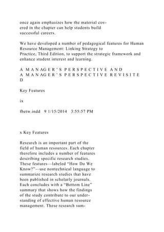 once again emphasizes how the material cov-
ered in the chapter can help students build
successful careers.
We have developed a number of pedagogical features for Human
Resource Management: Linking Strategy to
Practice, Third Edition, to support the strategic framework and
enhance student interest and learning.
A M A N AG E R ’ S P E R S P E C T I V E A N D
A M A N AG E R ’ S P E R S P E C T I V E R E V I S I T E
D
Key Features
ix
fbetw.indd 9 1/15/2014 3:55:57 PM
x Key Features
Research is an important part of the
field of human resources. Each chapter
therefore includes a number of features
describing specific research studies.
These features—labeled “How Do We
Know?”—use nontechnical language to
summarize research studies that have
been published in scholarly journals.
Each concludes with a “Bottom Line”
summary that shows how the findings
of the study contribute to our under-
standing of effective human resource
management. These research sum-
 