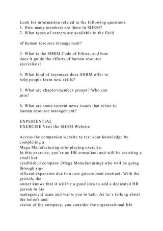 Look for information related to the following questions:
1. How many members are there in SHRM?
2. What types of careers are available in the field
of human resource management?
3. What is the SHRM Code of Ethics, and how
does it guide the efforts of human resource
specialists?
4. What kind of resources does SHRM offer to
help people learn new skills?
5. What are chapter/member groups? Who can
join?
6. What are some current news issues that relate to
human resource management?
EXPERIENTIAL
EXERCISE Visit the SHRM Website
Access the companion website to test your knowledge by
completing a
Mega Manufacturing role-playing exercise.
In this exercise, you’re an HR consultant and will be assisting a
small but
established company (Mega Manufacturing) who will be going
through sig-
nificant expansion due to a new government contract. With the
growth, the
owner knows that it will be a good idea to add a dedicated HR
person to his
management team and wants you to help. As he’s talking about
the beliefs and
vision of the company, you consider the organizational life
 