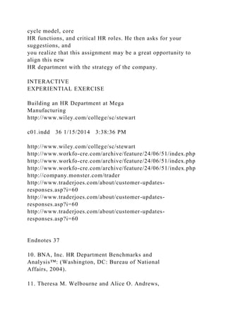cycle model, core
HR functions, and critical HR roles. He then asks for your
suggestions, and
you realize that this assignment may be a great opportunity to
align this new
HR department with the strategy of the company.
INTERACTIVE
EXPERIENTIAL EXERCISE
Building an HR Department at Mega
Manufacturing
http://www.wiley.com/college/sc/stewart
c01.indd 36 1/15/2014 3:38:36 PM
http://www.wiley.com/college/sc/stewart
http://www.workfo-cre.com/archive/feature/24/06/51/index.php
http://www.workfo-cre.com/archive/feature/24/06/51/index.php
http://www.workfo-cre.com/archive/feature/24/06/51/index.php
http://company.monster.com/trader
http://www.traderjoes.com/about/customer-updates-
responses.asp?i=60
http://www.traderjoes.com/about/customer-updates-
responses.asp?i=60
http://www.traderjoes.com/about/customer-updates-
responses.asp?i=60
Endnotes 37
10. BNA, Inc. HR Department Benchmarks and
Analysis™: (Washington, DC: Bureau of National
Affairs, 2004).
11. Theresa M. Welbourne and Alice O. Andrews,
 