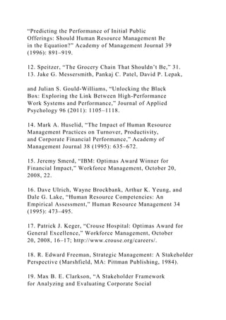 “Predicting the Performance of Initial Public
Offerings: Should Human Resource Management Be
in the Equation?” Academy of Management Journal 39
(1996): 891–919.
12. Speitzer, “The Grocery Chain That Shouldn’t Be,” 31.
13. Jake G. Messersmith, Pankaj C. Patel, David P. Lepak,
and Julian S. Gould-Williams, “Unlocking the Black
Box: Exploring the Link Between High-Performance
Work Systems and Performance,” Journal of Applied
Psychology 96 (2011): 1105–1118.
14. Mark A. Huselid, “The Impact of Human Resource
Management Practices on Turnover, Productivity,
and Corporate Financial Performance,” Academy of
Management Journal 38 (1995): 635–672.
15. Jeremy Smerd, “IBM: Optimas Award Winner for
Financial Impact,” Workforce Management, October 20,
2008, 22.
16. Dave Ulrich, Wayne Brockbank, Arthur K. Yeung, and
Dale G. Lake, “Human Resource Competencies: An
Empirical Assessment,” Human Resource Management 34
(1995): 473–495.
17. Patrick J. Keger, “Crouse Hospital: Optimas Award for
General Excellence,” Workforce Management, October
20, 2008, 16–17; http://www.crouse.org/careers/.
18. R. Edward Freeman, Strategic Management: A Stakeholder
Perspective (Marshfield, MA: Pittman Publishing, 1984).
19. Max B. E. Clarkson, “A Stakeholder Framework
for Analyzing and Evaluating Corporate Social
 