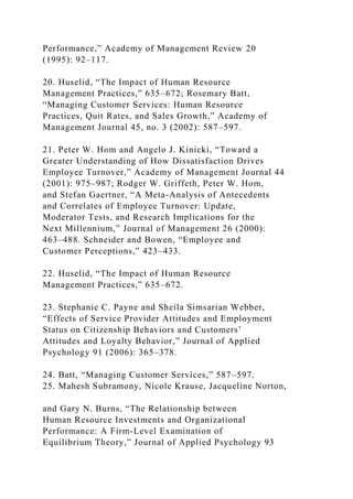 Performance,” Academy of Management Review 20
(1995): 92–117.
20. Huselid, “The Impact of Human Resource
Management Practices,” 635–672; Rosemary Batt,
“Managing Customer Services: Human Resource
Practices, Quit Rates, and Sales Growth,” Academy of
Management Journal 45, no. 3 (2002): 587–597.
21. Peter W. Hom and Angelo J. Kinicki, “Toward a
Greater Understanding of How Dissatisfaction Drives
Employee Turnover,” Academy of Management Journal 44
(2001): 975–987; Rodger W. Griffeth, Peter W. Hom,
and Stefan Gaertner, “A Meta-Analysis of Antecedents
and Correlates of Employee Turnover: Update,
Moderator Tests, and Research Implications for the
Next Millennium,” Journal of Management 26 (2000):
463–488. Schneider and Bowen, “Employee and
Customer Perceptions,” 423–433.
22. Huselid, “The Impact of Human Resource
Management Practices,” 635–672.
23. Stephanie C. Payne and Sheila Simsarian Webber,
“Effects of Service Provider Attitudes and Employment
Status on Citizenship Behaviors and Customers’
Attitudes and Loyalty Behavior,” Journal of Applied
Psychology 91 (2006): 365–378.
24. Batt, “Managing Customer Services,” 587–597.
25. Mahesh Subramony, Nicole Krause, Jacqueline Norton,
and Gary N. Burns, “The Relationship between
Human Resource Investments and Organizational
Performance: A Firm-Level Examination of
Equilibrium Theory,” Journal of Applied Psychology 93
 
