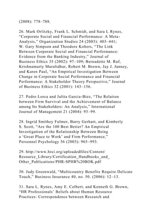 (2008): 778–788.
26. Mark Orlitzky, Frank L. Schmidt, and Sara L Rynes,
“Corporate Social and Financial Performance: A Meta-
Analysis,” Organization Studies 24 (2003): 403–441;
W. Gary Simpson and Theodore Kohers, “The Link
Between Corporate Social and Financial Performance:
Evidence from the Banking Industry,” Journal of
Business Ethics 35 (2002): 97–109; Bernadette M. Ruf,
Krishnamurty Muralidhar, Robert M. Brown, Jay J. Janney,
and Karen Paul, “An Empirical Investigation Between
Change in Corporate Social Performance and Financial
Performance: A Stakeholder Theory Perspective,” Journal
of Business Ethics 32 (2001): 143–156.
27. Pedro Lorca and Julita Garcia-Biez, “The Relation
between Firm Survival and the Achievement of Balance
among Its Stakeholders: An Analysis,” International
Journal of Management 21 (2004): 93–99.
28. Ingrid Smithey Fulmer, Barry Gerhart, and Kimberly
S. Scott, “Are the 100 Best Better? An Empirical
Investigation of the Relationship Between Being
a ‘Great Place to Work’ and Firm Performance,”
Personnel Psychology 56 (2003): 965–993.
29. http://www.hrci.org/uploadedfiles/Content/
Resource_Library/Certification_Handbooks_and_
Other_Publications/PHR-SPHR%20BOK.pdf
30. Judy Greenwald, “Multicountry Benefits Require Delicate
Touch,” Business Insurance 40, no. 50. (2006): 12–13.
31. Sara L. Rynes, Amy E. Colbert, and Kenneth G. Brown,
“HR Professionals’ Beliefs about Human Resource
Practices: Correspondence between Research and
 