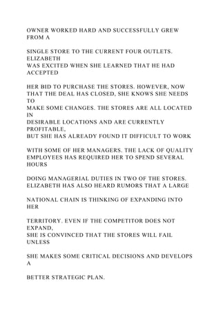OWNER WORKED HARD AND SUCCESSFULLY GREW
FROM A
SINGLE STORE TO THE CURRENT FOUR OUTLETS.
ELIZABETH
WAS EXCITED WHEN SHE LEARNED THAT HE HAD
ACCEPTED
HER BID TO PURCHASE THE STORES. HOWEVER, NOW
THAT THE DEAL HAS CLOSED, SHE KNOWS SHE NEEDS
TO
MAKE SOME CHANGES. THE STORES ARE ALL LOCATED
IN
DESIRABLE LOCATIONS AND ARE CURRENTLY
PROFITABLE,
BUT SHE HAS ALREADY FOUND IT DIFFICULT TO WORK
WITH SOME OF HER MANAGERS. THE LACK OF QUALITY
EMPLOYEES HAS REQUIRED HER TO SPEND SEVERAL
HOURS
DOING MANAGERIAL DUTIES IN TWO OF THE STORES.
ELIZABETH HAS ALSO HEARD RUMORS THAT A LARGE
NATIONAL CHAIN IS THINKING OF EXPANDING INTO
HER
TERRITORY. EVEN IF THE COMPETITOR DOES NOT
EXPAND,
SHE IS CONVINCED THAT THE STORES WILL FAIL
UNLESS
SHE MAKES SOME CRITICAL DECISIONS AND DEVELOPS
A
BETTER STRATEGIC PLAN.
 