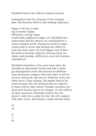 Elizabeth knows that effective human resource
management must be a big part of her strategic
plan. She honestly believes that making employees
happy is the key to mak-
ing customers happy.
Obviously, raising wages
would make employees happy; yet, Elizabeth also
understands that her choices are constrained by a
need to produce profit. Paying too much in wages
could result in losses that threaten her ability to
keep the stores open. An even bigger issue is thus
her need to develop a plan for ensuring loyal cus-
tomers and earnings sufficient to cover her business
expenditures.
Elizabeth remembers a few years back when she
attended an educational retreat and took a strate-
gic management course that focused on different
ways businesses compete with each other to deliver
services and goods. She doesn’t think her stores cur-
rently have a clear strategy. Do people shop at her
stores because she sells products that are superior
to those sold by other stores? Perhaps customers are
loyal only because prices are cheaper. As she reflects
on these questions, Elizabeth realizes that she
doesn’t really have a plan for how she will compete
with other stores, particularly a large national chain.
al
yn
st
/i
St
 