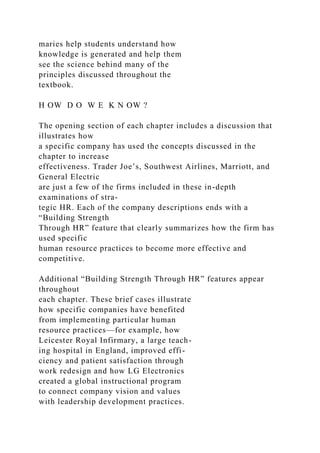 maries help students understand how
knowledge is generated and help them
see the science behind many of the
principles discussed throughout the
textbook.
H OW D O W E K N OW ?
The opening section of each chapter includes a discussion that
illustrates how
a specific company has used the concepts discussed in the
chapter to increase
effectiveness. Trader Joe’s, Southwest Airlines, Marriott, and
General Electric
are just a few of the firms included in these in-depth
examinations of stra-
tegic HR. Each of the company descriptions ends with a
“Building Strength
Through HR” feature that clearly summarizes how the firm has
used specific
human resource practices to become more effective and
competitive.
Additional “Building Strength Through HR” features appear
throughout
each chapter. These brief cases illustrate
how specific companies have benefited
from implementing particular human
resource practices—for example, how
Leicester Royal Infirmary, a large teach-
ing hospital in England, improved effi-
ciency and patient satisfaction through
work redesign and how LG Electronics
created a global instructional program
to connect company vision and values
with leadership development practices.
 
