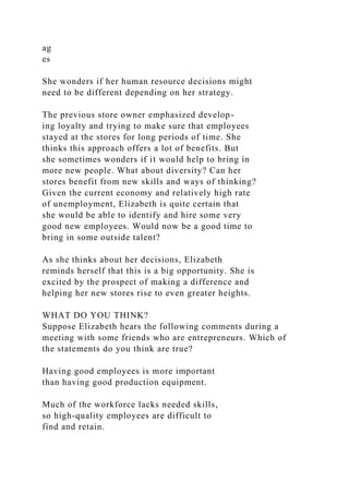 ag
es
She wonders if her human resource decisions might
need to be different depending on her strategy.
The previous store owner emphasized develop-
ing loyalty and trying to make sure that employees
stayed at the stores for long periods of time. She
thinks this approach offers a lot of benefits. But
she sometimes wonders if it would help to bring in
more new people. What about diversity? Can her
stores benefit from new skills and ways of thinking?
Given the current economy and relatively high rate
of unemployment, Elizabeth is quite certain that
she would be able to identify and hire some very
good new employees. Would now be a good time to
bring in some outside talent?
As she thinks about her decisions, Elizabeth
reminds herself that this is a big opportunity. She is
excited by the prospect of making a difference and
helping her new stores rise to even greater heights.
WHAT DO YOU THINK?
Suppose Elizabeth hears the following comments during a
meeting with some friends who are entrepreneurs. Which of
the statements do you think are true?
Having good employees is more important
than having good production equipment.
Much of the workforce lacks needed skills,
so high-quality employees are difficult to
find and retain.
 