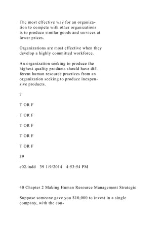 The most effective way for an organiza-
tion to compete with other organizations
is to produce similar goods and services at
lower prices.
Organizations are most effective when they
develop a highly committed workforce.
An organization seeking to produce the
highest-quality products should have dif-
ferent human resource practices from an
organization seeking to produce inexpen-
sive products.
?
T OR F
T OR F
T OR F
T OR F
T OR F
39
c02.indd 39 1/9/2014 4:53:54 PM
40 Chapter 2 Making Human Resource Management Strategic
Suppose someone gave you $10,000 to invest in a single
company, with the con-
 