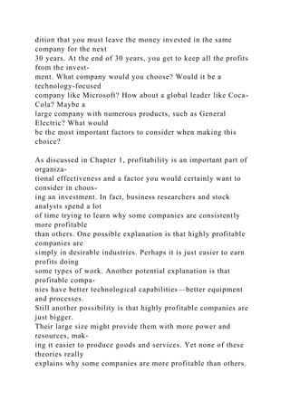 dition that you must leave the money invested in the same
company for the next
30 years. At the end of 30 years, you get to keep all the profits
from the invest-
ment. What company would you choose? Would it be a
technology-focused
company like Microsoft? How about a global leader like Coca-
Cola? Maybe a
large company with numerous products, such as General
Electric? What would
be the most important factors to consider when making this
choice?
As discussed in Chapter 1, profitability is an important part of
organiza-
tional effectiveness and a factor you would certainly want to
consider in choos-
ing an investment. In fact, business researchers and stock
analysts spend a lot
of time trying to learn why some companies are consistently
more profitable
than others. One possible explanation is that highly profitable
companies are
simply in desirable industries. Perhaps it is just easier to earn
profits doing
some types of work. Another potential explanation is that
profitable compa-
nies have better technological capabilities—better equipment
and processes.
Still another possibility is that highly profitable companies are
just bigger.
Their large size might provide them with more power and
resources, mak-
ing it easier to produce goods and services. Yet none of these
theories really
explains why some companies are more profitable than others.
 