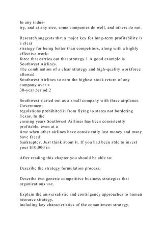In any indus-
try, and at any size, some companies do well, and others do not.
Research suggests that a major key for long-term profitability is
a clear
strategy for being better than competitors, along with a highly
effective work-
force that carries out that strategy.1 A good example is
Southwest Airlines.
The combination of a clear strategy and high-quality workforce
allowed
Southwest Airlines to earn the highest stock return of any
company over a
30-year period.2
Southwest started out as a small company with three airplanes.
Government
regulations prohibited it from flying to states not bordering
Texas. In the
ensuing years Southwest Airlines has been consistently
profitable, even at a
time when other airlines have consistently lost money and many
have faced
bankruptcy. Just think about it. If you had been able to invest
your $10,000 in
After reading this chapter you should be able to:
Describe the strategy formulation process.
Describe two generic competitive business strategies that
organizations use.
Explain the universalistic and contingency approaches to human
resource strategy,
including key characteristics of the commitment strategy.
 