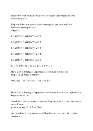 Describe four human resource strategies that organizations
commonly use.
Explain how human resource strategies and competitive
business strategies are
aligned.
LEARNING OBJECTIVE 1
LEARNING OBJECTIVE 2
LEARNING OBJECTIVE 3
LEARNING OBJECTIVE 4
LEARNING OBJECTIVE 5
L E A R N I N G O B J E C T I V E S
How Can a Strategic Approach to Human Resources
Improve an Organization?
c02.indd 40 1/9/2014 4:53:54 PM
How Can a Strategic Approach to Human Resources Improve an
Organization? 41
Southwest Airlines over a recent 30-year period, that investment
would have
grown to over $10.2 million.
As mentioned, one element of Southwest’s success is its clear
strategic
 