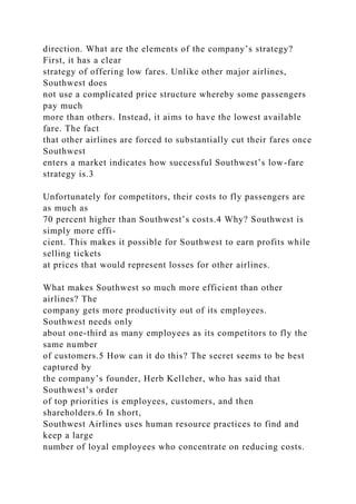 direction. What are the elements of the company’s strategy?
First, it has a clear
strategy of offering low fares. Unlike other major airlines,
Southwest does
not use a complicated price structure whereby some passengers
pay much
more than others. Instead, it aims to have the lowest available
fare. The fact
that other airlines are forced to substantially cut their fares once
Southwest
enters a market indicates how successful Southwest’s low-fare
strategy is.3
Unfortunately for competitors, their costs to fly passengers are
as much as
70 percent higher than Southwest’s costs.4 Why? Southwest is
simply more effi-
cient. This makes it possible for Southwest to earn profits while
selling tickets
at prices that would represent losses for other airlines.
What makes Southwest so much more efficient than other
airlines? The
company gets more productivity out of its employees.
Southwest needs only
about one-third as many employees as its competitors to fly the
same number
of customers.5 How can it do this? The secret seems to be best
captured by
the company’s founder, Herb Kelleher, who has said that
Southwest’s order
of top priorities is employees, customers, and then
shareholders.6 In short,
Southwest Airlines uses human resource practices to find and
keep a large
number of loyal employees who concentrate on reducing costs.
 