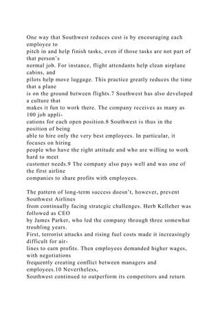 One way that Southwest reduces cost is by encouraging each
employee to
pitch in and help finish tasks, even if those tasks are not part of
that person’s
normal job. For instance, flight attendants help clean airplane
cabins, and
pilots help move luggage. This practice greatly reduces the time
that a plane
is on the ground between flights.7 Southwest has also developed
a culture that
makes it fun to work there. The company receives as many as
100 job appli-
cations for each open position.8 Southwest is thus in the
position of being
able to hire only the very best employees. In particular, it
focuses on hiring
people who have the right attitude and who are willing to work
hard to meet
customer needs.9 The company also pays well and was one of
the first airline
companies to share profits with employees.
The pattern of long-term success doesn’t, however, prevent
Southwest Airlines
from continually facing strategic challenges. Herb Kelleher was
followed as CEO
by James Parker, who led the company through three somewhat
troubling years.
First, terrorist attacks and rising fuel costs made it increasingly
difficult for air-
lines to earn profits. Then employees demanded higher wages,
with negotiations
frequently creating conflict between managers and
employees.10 Nevertheless,
Southwest continued to outperform its competitors and return
 