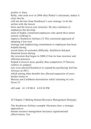 profits.11 Gary
Kelly, who took over in 2004 after Parker’s retirement, makes it
clear that he
will not deviate from Southwest’s core strategy: to be the
airline with the lowest
fares and the lowest cost structure. He also continues to
emphasize the develop-
ment of highly committed employees who spend their entire
careers working to
improve Southwest Airlines.12 This consistent approach of
adopting a low-cost
strategy and emphasizing commitment to employees has been
helpful during
recent times of economic difficulty. Southwest did post
financial losses during
the recession that began in 2008,13 but its lean structure and
efficient practices
helped it recover more quickly than competitors.14 Success
relative to competi-
tors even allowed Southwest to expand by purchasing AirTran
Airways in 2011,
which among other benefits has allowed expansion of cross-
border routes to
Mexico and Caribbean destinations while retaining its cost
focus.15
c02.indd 41 1/9/2014 4:53:54 PM
42 Chapter 2 Making Human Resource Management Strategic
The Southwest Airlines example illustrates how a strategic
approach to
human resource management increases organizational
effectiveness. For
 