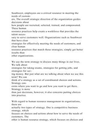 Southwest, employees are a critical resource in meeting the
needs of custom-
ers. The overall strategic direction of the organization guides
decisions about
how people are recruited, selected, trained, and compensated.
These human
resource practices help create a workforce that provides the
talent neces-
sary to serve customers well. Organizations such as Southwest
that have clear
strategies for effectively meeting the needs of customers, and
clear human
resource practices that match those strategies, simply get better
results than
other organizations.
We use the term strategy to discuss many things in our lives.
We talk about
strategies for taking exams, strategies for getting jobs, and
strategies for sav-
ing money. But just what are we talking about when we use this
term? We can
think of a strategy as a set of coordinated choices and actions.
Strategy con-
cerns where you want to go and how you want to get there.
Strategy is more
than just decisions, however; it also concerns putting choices
into practice.
With regard to human resource management in organizations,
there are
actually two types of strategy. One is competitive business
strategy, which
focuses on choices and actions about how to serve the needs of
customers. The
other is human resource strategy, which focuses on choices and
 