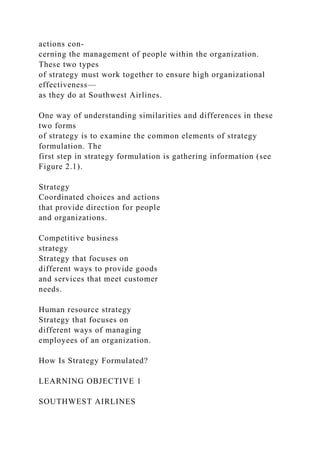 actions con-
cerning the management of people within the organization.
These two types
of strategy must work together to ensure high organizational
effectiveness—
as they do at Southwest Airlines.
One way of understanding similarities and differences in these
two forms
of strategy is to examine the common elements of strategy
formulation. The
first step in strategy formulation is gathering information (see
Figure 2.1).
Strategy
Coordinated choices and actions
that provide direction for people
and organizations.
Competitive business
strategy
Strategy that focuses on
different ways to provide goods
and services that meet customer
needs.
Human resource strategy
Strategy that focuses on
different ways of managing
employees of an organization.
How Is Strategy Formulated?
LEARNING OBJECTIVE 1
SOUTHWEST AIRLINES
 