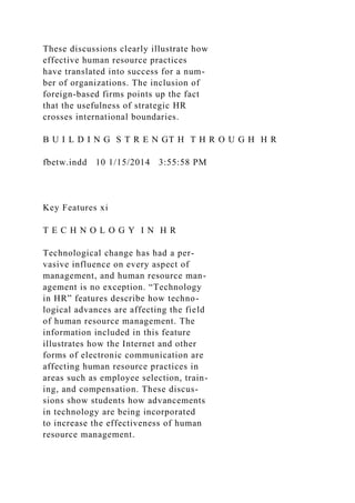 These discussions clearly illustrate how
effective human resource practices
have translated into success for a num-
ber of organizations. The inclusion of
foreign-based firms points up the fact
that the usefulness of strategic HR
crosses international boundaries.
B U I L D I N G S T R E N GT H T H R O U G H H R
fbetw.indd 10 1/15/2014 3:55:58 PM
Key Features xi
T E C H N O L O G Y I N H R
Technological change has had a per-
vasive influence on every aspect of
management, and human resource man-
agement is no exception. “Technology
in HR” features describe how techno-
logical advances are affecting the field
of human resource management. The
information included in this feature
illustrates how the Internet and other
forms of electronic communication are
affecting human resource practices in
areas such as employee selection, train-
ing, and compensation. These discus-
sions show students how advancements
in technology are being incorporated
to increase the effectiveness of human
resource management.
 