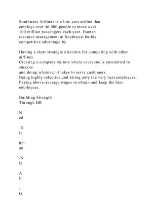 Southwest Airlines is a low-cost airline that
employs over 46,000 people to move over
100 million passengers each year. Human
resource management at Southwest builds
competitive advantage by
Having a clear strategic direction for competing with other
airlines.
Creating a company culture where everyone is committed to
success
and doing whatever it takes to serve customers.
Being highly selective and hiring only the very best employees.
Paying above-average wages to obtain and keep the best
employees.
Building Strength
Through HR
N
ed
D
is
hm
an
/N
B
A
E
/
G
 