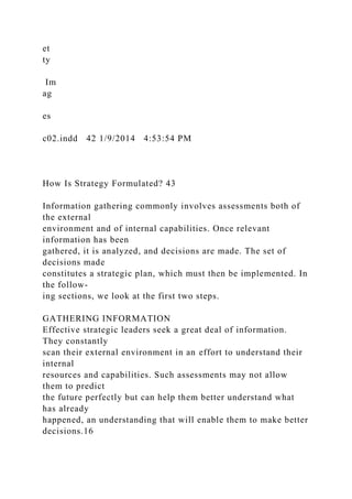 et
ty
Im
ag
es
c02.indd 42 1/9/2014 4:53:54 PM
How Is Strategy Formulated? 43
Information gathering commonly involves assessments both of
the external
environment and of internal capabilities. Once relevant
information has been
gathered, it is analyzed, and decisions are made. The set of
decisions made
constitutes a strategic plan, which must then be implemented. In
the follow-
ing sections, we look at the first two steps.
GATHERING INFORMATION
Effective strategic leaders seek a great deal of information.
They constantly
scan their external environment in an effort to understand their
internal
resources and capabilities. Such assessments may not allow
them to predict
the future perfectly but can help them better understand what
has already
happened, an understanding that will enable them to make better
decisions.16
 