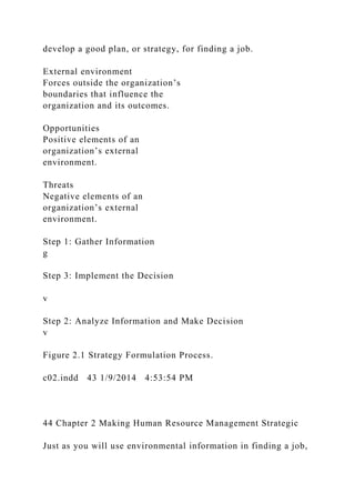 develop a good plan, or strategy, for finding a job.
External environment
Forces outside the organization’s
boundaries that influence the
organization and its outcomes.
Opportunities
Positive elements of an
organization’s external
environment.
Threats
Negative elements of an
organization’s external
environment.
Step 1: Gather Information
g
Step 3: Implement the Decision
v
Step 2: Analyze Information and Make Decision
v
Figure 2.1 Strategy Formulation Process.
c02.indd 43 1/9/2014 4:53:54 PM
44 Chapter 2 Making Human Resource Management Strategic
Just as you will use environmental information in finding a job,
 