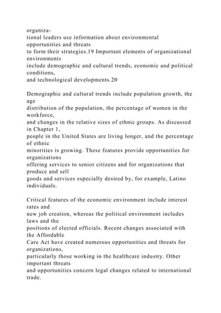organiza-
tional leaders use information about environmental
opportunities and threats
to form their strategies.19 Important elements of organizational
environments
include demographic and cultural trends, economic and political
conditions,
and technological developments.20
Demographic and cultural trends include population growth, the
age
distribution of the population, the percentage of women in the
workforce,
and changes in the relative sizes of ethnic groups. As discussed
in Chapter 1,
people in the United States are living longer, and the percentage
of ethnic
minorities is growing. These features provide opportunities for
organizations
offering services to senior citizens and for organizations that
produce and sell
goods and services especially desired by, for example, Latino
individuals.
Critical features of the economic environment include interest
rates and
new job creation, whereas the political environment includes
laws and the
positions of elected officials. Recent changes associated with
the Affordable
Care Act have created numerous opportunities and threats for
organizations,
particularly those working in the healthcare industry. Other
important threats
and opportunities concern legal changes related to international
trade.
 