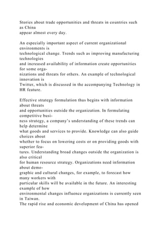 Stories about trade opportunities and threats in countries such
as China
appear almost every day.
An especially important aspect of current organizational
environments is
technological change. Trends such as improving manufacturing
technologies
and increased availability of information create opportunities
for some orga-
nizations and threats for others. An example of technological
innovation is
Twitter, which is discussed in the accompanying Technology in
HR feature.
Effective strategy formulation thus begins with information
about threats
and opportunities outside the organization. In formulating
competitive busi-
ness strategy, a company’s understanding of these trends can
help determine
what goods and services to provide. Knowledge can also guide
choices about
whether to focus on lowering costs or on providing goods with
superior fea-
tures. Understanding broad changes outside the organization is
also critical
for human resource strategy. Organizations need information
about demo-
graphic and cultural changes, for example, to forecast how
many workers with
particular skills will be available in the future. An interesting
example of how
environmental changes influence organizations is currently seen
in Taiwan.
The rapid rise and economic development of China has opened
 
