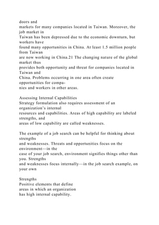 doors and
markets for many companies located in Taiwan. Moreover, the
job market in
Taiwan has been depressed due to the economic downturn, but
workers have
found many opportunities in China. At least 1.5 million people
from Taiwan
are now working in China.21 The changing nature of the global
market thus
provides both opportunity and threat for companies located in
Taiwan and
China. Problems occurring in one area often create
opportunities for compa-
nies and workers in other areas.
Assessing Internal Capabilities
Strategy formulation also requires assessment of an
organization’s internal
resources and capabilities. Areas of high capability are labeled
strengths, and
areas of low capability are called weaknesses.
The example of a job search can be helpful for thinking about
strengths
and weaknesses. Threats and opportunities focus on the
environment—in the
case of your job search, environment signifies things other than
you. Strengths
and weaknesses focus internally—in the job search example, on
your own
Strengths
Positive elements that define
areas in which an organization
has high internal capability.
 