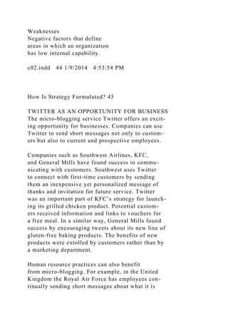 Weaknesses
Negative factors that define
areas in which an organization
has low internal capability.
c02.indd 44 1/9/2014 4:53:54 PM
How Is Strategy Formulated? 45
TWITTER AS AN OPPORTUNITY FOR BUSINESS
The micro-blogging service Twitter offers an excit-
ing opportunity for businesses. Companies can use
Twitter to send short messages not only to custom-
ers but also to current and prospective employees.
Companies such as Southwest Airlines, KFC,
and General Mills have found success in commu-
nicating with customers. Southwest uses Twitter
to connect with first-time customers by sending
them an inexpensive yet personalized message of
thanks and invitation for future service. Twitter
was an important part of KFC’s strategy for launch-
ing its grilled chicken product. Potential custom-
ers received information and links to vouchers for
a free meal. In a similar way, General Mills found
success by encouraging tweets about its new line of
gluten-free baking products. The benefits of new
products were extolled by customers rather than by
a marketing department.
Human resource practices can also benefit
from micro-blogging. For example, in the United
Kingdom the Royal Air Force has employees con-
tinually sending short messages about what it is
 