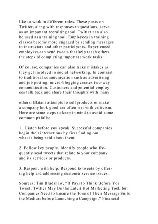 like to work in different roles. These posts on
Twitter, along with responses to questions, serve
as an important recruiting tool. Twitter can also
be used as a training tool. Employees in training
classes become more engaged by sending messages
to instructors and other participants. Experienced
employees can send tweets that help teach others
the steps of completing important work tasks.
Of course, companies can also make mistakes as
they get involved in social networking. In contrast
to traditional communication such as advertising
and job posting, micro-blogging creates two-way
communication. Customers and potential employ-
ees talk back and share their thoughts with many
others. Blatant attempts to sell products or make
a company look good are often met with criticism.
Here are some steps to keep in mind to avoid some
common pitfalls:
1. Listen before you speak. Successful companies
begin their interactions by first finding out
what is being said about them.
2. Follow key people. Identify people who fre-
quently send tweets that relate to your company
and its services or products.
3. Respond with help. Respond to tweets by offer-
ing help and addressing customer service issues.
Sources: Tim Bradshaw, “It Pays to Think Before You
Tweet; Twitter May Be the Latest Hot Marketing Tool, but
Companies Need to Ensure the Tone of Their Message Suits
the Medium before Launching a Campaign,” Financial
 