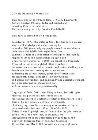 COVER DESIGNER Wendy Lai
This book was set in 10/12pt TimesLTStd by Laserwords
Private Limited, Chennai, India and printed and
bound by Courier Kendallville.
The cover was printed by Courier Kendallville.
This book is printed on acid free paper.
Founded in 1807, John Wiley & Sons, Inc. has been a valued
source of knowledge and understanding for
more than 200 years, helping people around the world meet
their needs and fulfill their aspirations. Our
company is built on a foundation of principles that include
responsibility to the communities we serve and
where we live and work. In 2008, we launched a Corporate
Citizenship Initiative, a global effort to address
the environmental, social, economic, and ethical challenges we
face in our business. Among the issues we are
addressing are carbon impact, paper specifications and
procurement, ethical conduct within our business
and among our vendors, and community and charitable support.
For more information, please visit our
website: www.wiley.com/go/citizenship.
Copyright © 2014, 2011 John Wiley & Sons, Inc. All rights
reserved. No part of this publication may be
reproduced, stored in a retrieval system or transmitted in any
form or by any means, electronic, mechanical,
photocopying, recording, scanning or otherwise, except as
permitted under Sections 107 or 108 of the 1976
United States Copyright Act, without either the prior written
permission of the Publisher, or authorization
through payment of the appropriate per-copy fee to the
Copyright Clearance Center, Inc. 222 Rosewood
Drive, Danvers, MA 01923, website www.copyright.com.
 