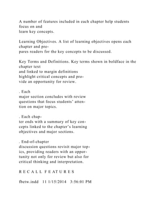 A number of features included in each chapter help students
focus on and
learn key concepts.
Learning Objectives. A list of learning objectives opens each
chapter and pre-
pares readers for the key concepts to be discussed.
Key Terms and Definitions. Key terms shown in boldface in the
chapter text
and linked to margin definitions
highlight critical concepts and pro-
vide an opportunity for review.
. Each
major section concludes with review
questions that focus students’ atten-
tion on major topics.
. Each chap-
ter ends with a summary of key con-
cepts linked to the chapter’s learning
objectives and major sections.
. End-of-chapter
discussion questions revisit major top-
ics, providing readers with an oppor-
tunity not only for review but also for
critical thinking and interpretation.
R E C A L L F E AT U R E S
fbetw.indd 11 1/15/2014 3:56:01 PM
 