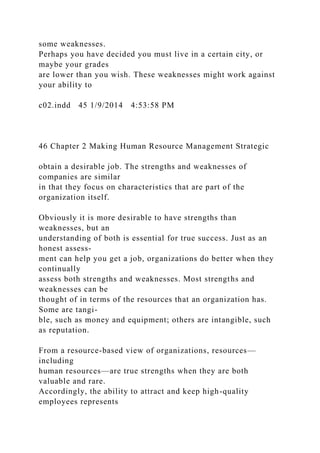 some weaknesses.
Perhaps you have decided you must live in a certain city, or
maybe your grades
are lower than you wish. These weaknesses might work against
your ability to
c02.indd 45 1/9/2014 4:53:58 PM
46 Chapter 2 Making Human Resource Management Strategic
obtain a desirable job. The strengths and weaknesses of
companies are similar
in that they focus on characteristics that are part of the
organization itself.
Obviously it is more desirable to have strengths than
weaknesses, but an
understanding of both is essential for true success. Just as an
honest assess-
ment can help you get a job, organizations do better when they
continually
assess both strengths and weaknesses. Most strengths and
weaknesses can be
thought of in terms of the resources that an organization has.
Some are tangi-
ble, such as money and equipment; others are intangible, such
as reputation.
From a resource-based view of organizations, resources—
including
human resources—are true strengths when they are both
valuable and rare.
Accordingly, the ability to attract and keep high-quality
employees represents
 