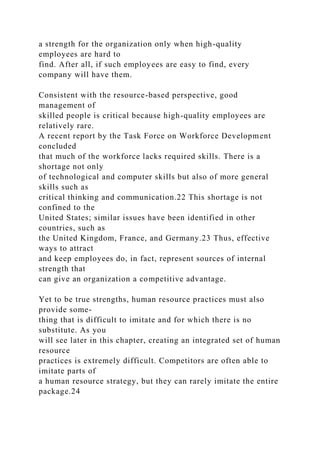 a strength for the organization only when high-quality
employees are hard to
find. After all, if such employees are easy to find, every
company will have them.
Consistent with the resource-based perspective, good
management of
skilled people is critical because high-quality employees are
relatively rare.
A recent report by the Task Force on Workforce Development
concluded
that much of the workforce lacks required skills. There is a
shortage not only
of technological and computer skills but also of more general
skills such as
critical thinking and communication.22 This shortage is not
confined to the
United States; similar issues have been identified in other
countries, such as
the United Kingdom, France, and Germany.23 Thus, effective
ways to attract
and keep employees do, in fact, represent sources of internal
strength that
can give an organization a competitive advantage.
Yet to be true strengths, human resource practices must also
provide some-
thing that is difficult to imitate and for which there is no
substitute. As you
will see later in this chapter, creating an integrated set of human
resource
practices is extremely difficult. Competitors are often able to
imitate parts of
a human resource strategy, but they can rarely imitate the entire
package.24
 
