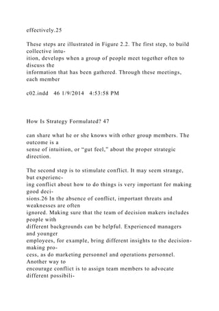 effectively.25
These steps are illustrated in Figure 2.2. The first step, to build
collective intu-
ition, develops when a group of people meet together often to
discuss the
information that has been gathered. Through these meetings,
each member
c02.indd 46 1/9/2014 4:53:58 PM
How Is Strategy Formulated? 47
can share what he or she knows with other group members. The
outcome is a
sense of intuition, or “gut feel,” about the proper strategic
direction.
The second step is to stimulate conflict. It may seem strange,
but experienc-
ing conflict about how to do things is very important for making
good deci-
sions.26 In the absence of conflict, important threats and
weaknesses are often
ignored. Making sure that the team of decision makers includes
people with
different backgrounds can be helpful. Experienced managers
and younger
employees, for example, bring different insights to the decision-
making pro-
cess, as do marketing personnel and operations personnel.
Another way to
encourage conflict is to assign team members to advocate
different possibili-
 