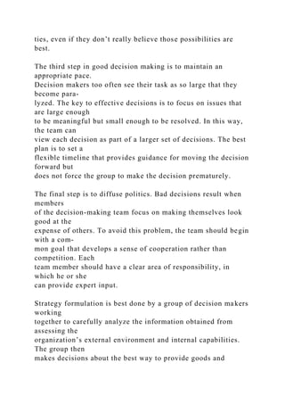 ties, even if they don’t really believe those possibilities are
best.
The third step in good decision making is to maintain an
appropriate pace.
Decision makers too often see their task as so large that they
become para-
lyzed. The key to effective decisions is to focus on issues that
are large enough
to be meaningful but small enough to be resolved. In this way,
the team can
view each decision as part of a larger set of decisions. The best
plan is to set a
flexible timeline that provides guidance for moving the decision
forward but
does not force the group to make the decision prematurely.
The final step is to diffuse politics. Bad decisions result when
members
of the decision-making team focus on making themselves look
good at the
expense of others. To avoid this problem, the team should begin
with a com-
mon goal that develops a sense of cooperation rather than
competition. Each
team member should have a clear area of responsibility, in
which he or she
can provide expert input.
Strategy formulation is best done by a group of decision makers
working
together to carefully analyze the information obtained from
assessing the
organization’s external environment and internal capabilities.
The group then
makes decisions about the best way to provide goods and
 