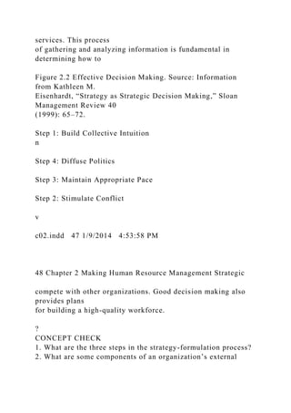 services. This process
of gathering and analyzing information is fundamental in
determining how to
Figure 2.2 Effective Decision Making. Source: Information
from Kathleen M.
Eisenhardt, “Strategy as Strategic Decision Making,” Sloan
Management Review 40
(1999): 65–72.
Step 1: Build Collective Intuition
n
Step 4: Diffuse Politics
Step 3: Maintain Appropriate Pace
Step 2: Stimulate Conflict
v
c02.indd 47 1/9/2014 4:53:58 PM
48 Chapter 2 Making Human Resource Management Strategic
compete with other organizations. Good decision making also
provides plans
for building a high-quality workforce.
?
CONCEPT CHECK
1. What are the three steps in the strategy-formulation process?
2. What are some components of an organization’s external
 
