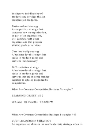 businesses and diversity of
products and services that an
organization produces.
Business-level strategy
A competitive strategy that
concerns how an organization,
or part of an organization,
will compete with other
organizations that produce
similar goods or services.
Cost leadership strategy
A business-level strategy that
seeks to produce goods and
services inexpensively.
Differentiation strategy
A business-level strategy that
seeks to produce goods and
services that are in some manner
superior to what is produced by
competitors.
What Are Common Competitive Business Strategies?
LEARNING OBJECTIVE 2
c02.indd 48 1/9/2014 4:53:58 PM
What Are Common Competitive Business Strategies? 49
COST LEADERSHIP STRATEGY
An organization chooses the cost leadership strategy when its
 
