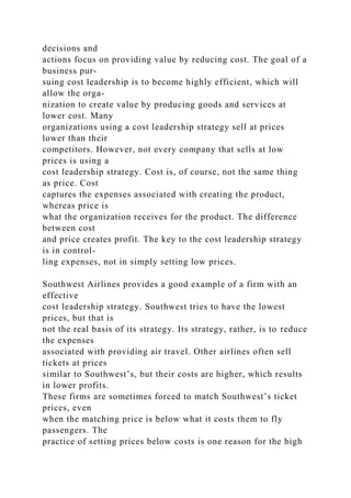 decisions and
actions focus on providing value by reducing cost. The goal of a
business pur-
suing cost leadership is to become highly efficient, which will
allow the orga-
nization to create value by producing goods and services at
lower cost. Many
organizations using a cost leadership strategy sell at prices
lower than their
competitors. However, not every company that sells at low
prices is using a
cost leadership strategy. Cost is, of course, not the same thing
as price. Cost
captures the expenses associated with creating the product,
whereas price is
what the organization receives for the product. The difference
between cost
and price creates profit. The key to the cost leadership strategy
is in control-
ling expenses, not in simply setting low prices.
Southwest Airlines provides a good example of a firm with an
effective
cost leadership strategy. Southwest tries to have the lowest
prices, but that is
not the real basis of its strategy. Its strategy, rather, is to reduce
the expenses
associated with providing air travel. Other airlines often sell
tickets at prices
similar to Southwest’s, but their costs are higher, which results
in lower profits.
These firms are sometimes forced to match Southwest’s ticket
prices, even
when the matching price is below what it costs them to fly
passengers. The
practice of setting prices below costs is one reason for the high
 